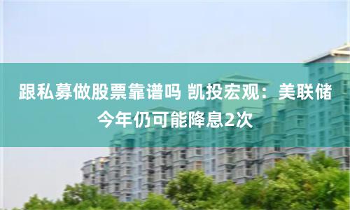 跟私募做股票靠谱吗 凯投宏观：美联储今年仍可能降息2次