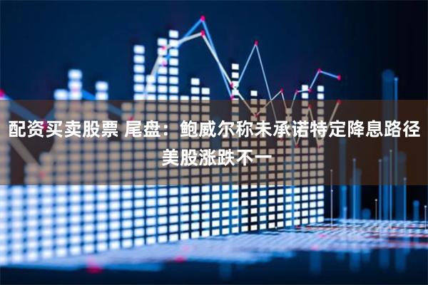 配资买卖股票 尾盘：鲍威尔称未承诺特定降息路径 美股涨跌不一