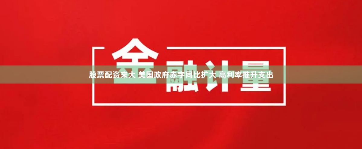 股票配资来大 美国政府赤字同比扩大 高利率推升支出