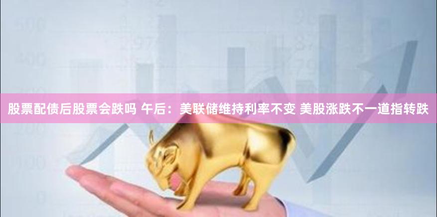 股票配债后股票会跌吗 午后：美联储维持利率不变 美股涨跌不一道指转跌