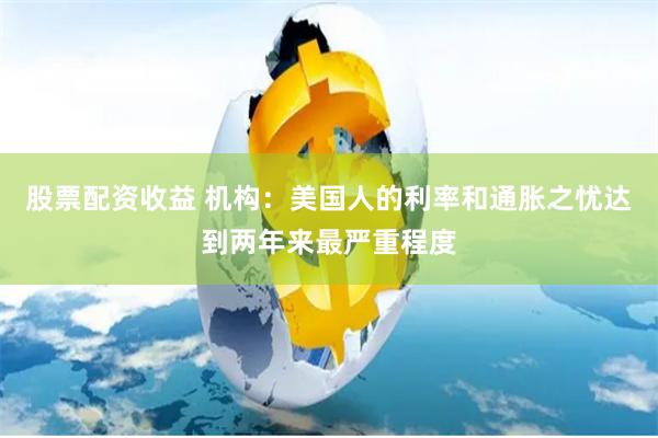股票配资收益 机构：美国人的利率和通胀之忧达到两年来最严重程度