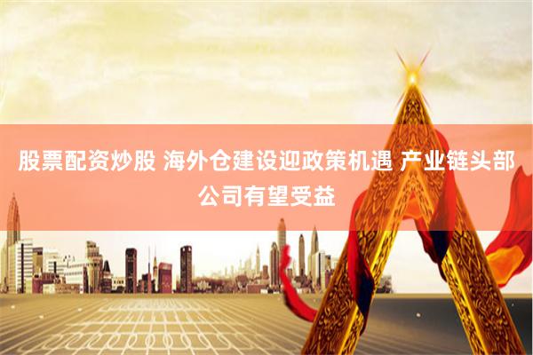 股票配资炒股 海外仓建设迎政策机遇 产业链头部公司有望受益