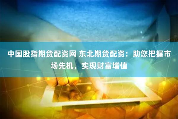 中国股指期货配资网 东北期货配资：助您把握市场先机，实现财富增值