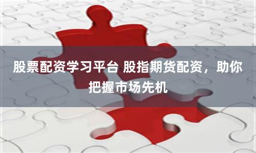 股票配资学习平台 股指期货配资，助你把握市场先机