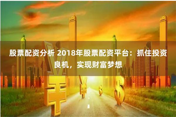 股票配资分析 2018年股票配资平台：抓住投资良机，实现财富梦想