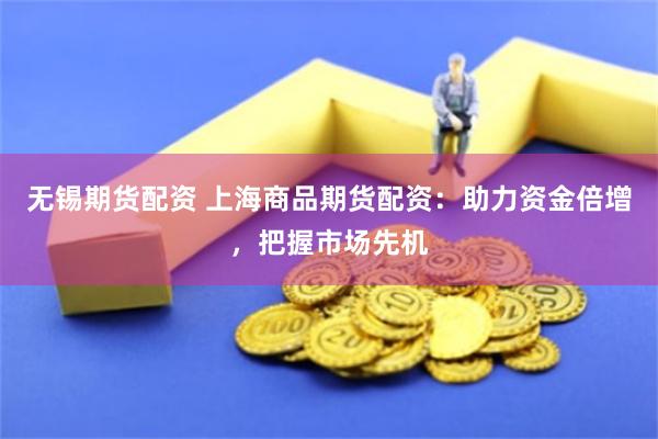 无锡期货配资 上海商品期货配资：助力资金倍增，把握市场先机