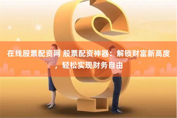在线股票配资网 股票配资神器：解锁财富新高度，轻松实现财务自由
