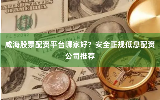 威海股票配资平台哪家好？安全正规低息配资公司推荐